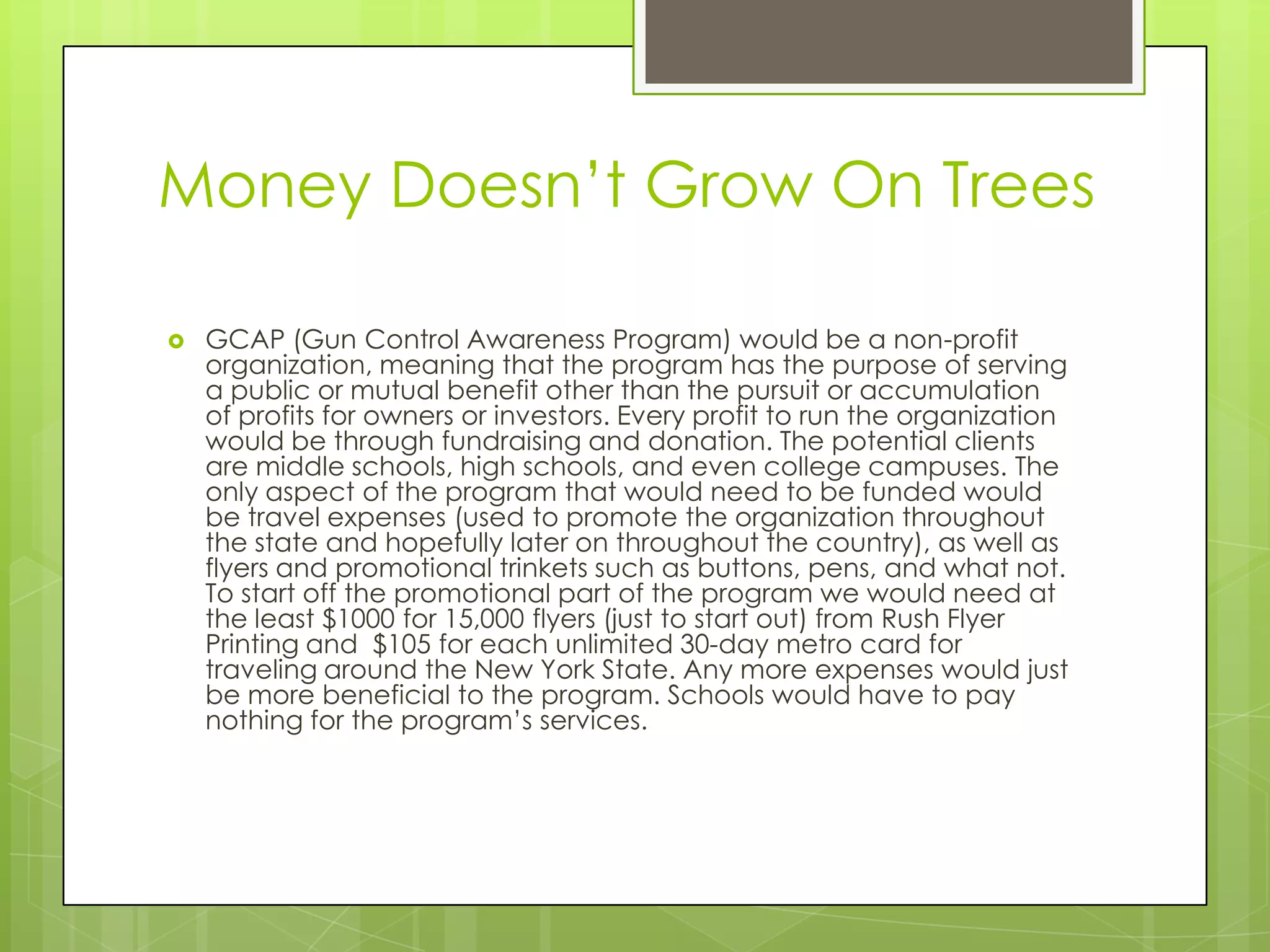 Money Doesn’t Grow On Trees

   GCAP (Gun Control Awareness Program) would be a non-profit
    organization, meaning that the program has the purpose of serving
    a public or mutual benefit other than the pursuit or accumulation
    of profits for owners or investors. Every profit to run the organization
    would be through fundraising and donation. The potential clients
    are middle schools, high schools, and even college campuses. The
    only aspect of the program that would need to be funded would
    be travel expenses (used to promote the organization throughout
    the state and hopefully later on throughout the country), as well as
    flyers and promotional trinkets such as buttons, pens, and what not.
    To start off the promotional part of the program we would need at
    the least $1000 for 15,000 flyers (just to start out) from Rush Flyer
    Printing and $105 for each unlimited 30-day metro card for
    traveling around the New York State. Any more expenses would just
    be more beneficial to the program. Schools would have to pay
    nothing for the program’s services.
 