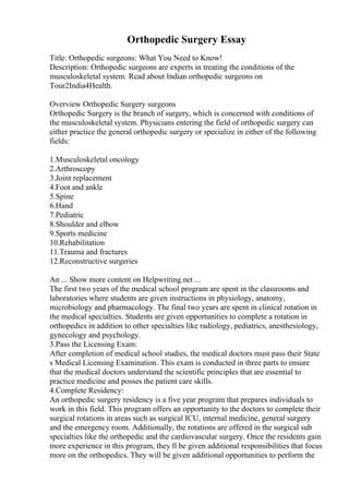 Orthopedic Surgery Essay
Title: Orthopedic surgeons: What You Need to Know!
Description: Orthopedic surgeons are experts in treating the conditions of the
musculoskeletal system. Read about Indian orthopedic surgeons on
Tour2India4Health.
Overview Orthopedic Surgery surgeons
Orthopedic Surgery is the branch of surgery, which is concerned with conditions of
the musculoskeletal system. Physicians entering the field of orthopedic surgery can
either practice the general orthopedic surgery or specialize in either of the following
fields:
1.Musculoskeletal oncology
2.Arthroscopy
3.Joint replacement
4.Foot and ankle
5.Spine
6.Hand
7.Pediatric
8.Shoulder and elbow
9.Sports medicine
10.Rehabilitation
11.Trauma and fractures
12.Reconstructive surgeries
An ... Show more content on Helpwriting.net ...
The first two years of the medical school program are spent in the classrooms and
laboratories where students are given instructions in physiology, anatomy,
microbiology and pharmacology. The final two years are spent in clinical rotation in
the medical specialties. Students are given opportunities to complete a rotation in
orthopedics in addition to other specialties like radiology, pediatrics, anesthesiology,
gynecology and psychology.
3.Pass the Licensing Exam:
After completion of medical school studies, the medical doctors must pass their State
s Medical Licensing Examination. This exam is conducted in three parts to ensure
that the medical doctors understand the scientific principles that are essential to
practice medicine and posses the patient care skills.
4.Complete Residency:
An orthopedic surgery residency is a five year program that prepares individuals to
work in this field. This program offers an opportunity to the doctors to complete their
surgical rotations in areas such as surgical ICU, internal medicine, general surgery
and the emergency room. Additionally, the rotations are offered in the surgical sub
specialties like the orthopedic and the cardiovascular surgery. Once the residents gain
more experience in this program, they ll be given additional responsibilities that focus
more on the orthopedics. They will be given additional opportunities to perform the
 