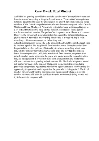 Carol Dweck Fixed Mindset
A child in his growing period learns to make certain sets of assumptions or notations
from the events happening in his growth environment. These sets of assumptions or
notations develops into ideas the child uses in his growth period and they are called
mindsets. Carol Dweck categorizes these mindsets into two categories called Growth
Mindsetand Fixed Mindset. A Person who restricts his basic abilities and talents to
a set of fixed traits is set to have a Fixed mindset. The ideas of such a person
revolves around this mindset. The goals of such a person are selfish or self centered.
However, the person with a growth mindset has a complete different ideology. A
growth mindset person has an accepting attitude and is always willing to learn
something... Show more content on Helpwriting.net ...
A fixed mindset person would like to be acclaimed and would be satisfied each time
he receives a praise. The people with fixed mindset would then relax and will no
longer feel the need to make an effort and try to achieve something ahead since
they felt like they have already achieved their goals and they feel like they are
better than everyone else. Unlike the people with fixed mindset, the people with
growth mindset would appreciate the praise and would know the reason for which
they are being praised. It would not make them overconfident and hinder their
ability to continue their growing attitude towards life. Fixed mindset person would
not like his/her peer s to be praised. That person would think the person being
praised as an opponent. Against the person with a growth mindset who will take the
opportunity to appreciate and congratulate the peer who is being praised. The fixed
mindset person would want to beat the person being praised where as a growth
mindset person would learn the positives from the person that is being praised and
try to be more in company with
 