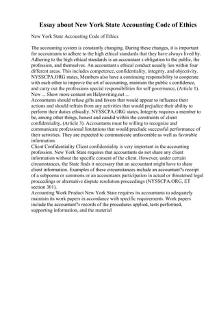 Essay about New York State Accounting Code of Ethics
New York State Accounting Code of Ethics
The accounting system is constantly changing. During these changes, it is important
for accountants to adhere to the high ethical standards that they have always lived by.
Adhering to the high ethical standards is an accountant s obligation to the public, the
profession, and themselves. An accountant s ethical conduct usually lies within four
different areas. This includes competence, confidentiality, integrity, and objectivity.
NYSSCPA.ORG states, Members also have a continuing responsibility to cooperate
with each other to improve the art of accounting, maintain the public s confidence,
and carry out the professions special responsibilities for self governance, (Article 1).
New ... Show more content on Helpwriting.net ...
Accountants should refuse gifts and favors that would appear to influence their
actions and should refrain from any activities that would prejudice their ability to
perform their duties ethically. NYSSCPA.ORG states, Integrity requires a member to
be, among other things, honest and candid within the constraints of client
confidentiality, (Article 3). Accountants must be willing to recognize and
communicate professional limitations that would preclude successful performance of
their activities. They are expected to communicate unfavorable as well as favorable
information.
Client Confidentiality Client confidentiality is very important in the accounting
profession. New York State requires that accountants do not share any client
information without the specific consent of the client. However, under certain
circumstances, the State finds it necessary that an accountant might have to share
client information. Examples of these circumstances include an accountant?s receipt
of a subpoena or summons or an accountants participation in actual or threatened legal
proceedings or alternative dispute resolution proceedings (NYSSCPA.ORG, ET
section 301).
Accounting Work Product New York State requires its accountants to adequately
maintain its work papers in accordance with specific requirements. Work papers
include the accountant?s records of the procedures applied, tests performed,
supporting information, and the material
 