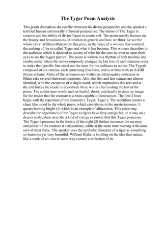 The Tyger Poem Analysis
This poem dramatizes the conflict between the divine perspective and the speaker s
terrified human and morally affronted perspective. The theme of The Tyger is
creation and the ability of divine figure to create evil. The poem mainly focuses on
the beauty and ferociousness of creation in general and how we think we see the
whole story. William Blakewrote this piece in the voice of a witness that watched
the making of the so called Tyger and what it has become. This witness describes to
the audience which is directed to society of what he/she sees in order to open their
eyes to see the bigger picture. The poem is written in a rhythm of both trochaic and
iambic meter where the author purposely changes the last line of each stanzain order
to make that specific line stand out the most for the audience to notice. The Tygeris
composed of six stanzas, each containing four lines, and is written with an AABB
rhyme scheme. Many of the sentences are written as interrogative sentences as
Blake asks several rhetorical questions. Also, the first and last stanzas are almost
identical, with the exception of a single word, which emphasizes this text and at
the end forces the reader to reevaluate these words after reading the rest of the
poem. The author uses words such as fearful, dread, and deadly to draw an image
for the reader that the creature is a beast capable of destruction. The first 2 lines
begin with the repetition of the character ( Tyger, Tyger ). The repetition creates a
chant like mood to the whole poem, which contributes to the mysteriousness. It
quotes burning bright (1) which is an example of alliteration. This piece may
describe the appearance of the Tyger as tigers have fiery orange fur, or it may on a
deeper analyzation describe a kind of energy or power that this Tyger possesses.
The Tyger s presence in the forests of the night (2) further increases the mystery
and power of the creature it s mysterious, while at the same time burning with some
sort of inner force. The speaker uses the symbolic character of a tiger as something
so fearsome yet very beautiful. William Blake is building on the idea that nature,
like a work of art, can in some way contain a reflection of its
 