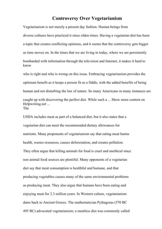 Controversy Over Vegetarianism
Vegetarianism is not merely a present day fashion. Human beings from
diverse cultures have practiced it since olden times. Having a vegetarian diet has been
a topic that creates conflicting opinions, and it seems that the controversy gets bigger
as time moves on. In the times that we are living in today, where we are persistently
bombarded with information through the television and Internet, it makes it hard to
know
who is right and who is wrong on this issue. Embracing vegetarianism provides the
optimum benefit as it keeps a person fit as a fiddle, with the added benefits of being
human and not disturbing the law of nature. So many Americans in many instances are
caught up with discovering the perfect diet. While such a ... Show more content on
Helpwriting.net ...
The
USDA includes meat as part of a balanced diet, but it also states that a
vegetarian diet can meet the recommended dietary allowances for
nutrients. Many proponents of vegetarianism say that eating meat harms
health, wastes resources, causes deforestation, and creates pollution.
They often argue that killing animals for food is cruel and unethical since
non animal food sources are plentiful. Many opponents of a vegetarian
diet say that meat consumption is healthful and humane, and that
producing vegetables causes many of the same environmental problems
as producing meat. They also argue that humans have been eating and
enjoying meat for 2.3 million years. In Western culture, vegetarianism
dates back to Ancient Greece. The mathematician Pythagoras (570 BC
495 BC) advocated vegetarianism; a meatless diet was commonly called
 