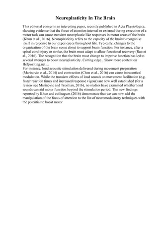 Neuroplasticity In The Brain
This editorial concerns an interesting paper, recently published in Acta Physiologica,
showing evidence that the focus of attention internal or external during execution of a
motor task can cause transient neuroplastic like responses in motor areas of the brain
(Khun et al., 2016). Neuroplasticity refers to the capacity of the brainto reorganise
itself in response to our experiences throughout life. Typically, changes to the
organization of the brain come about to support brain function. For instance, after a
spinal cord injury or stroke, the brain must adapt to allow functional recovery (Rao et
al., 2016). The recognition that the brain must change to improve function has led to
several attempts to boost neuroplasticity. Cutting edge... Show more content on
Helpwriting.net ...
For instance, loud acoustic stimulation delivered during movement preparation
(Marinovic et al., 2014) and contraction (Chen et al., 2016) can cause intracortical
modulation. While the transient effects of loud sounds on movement facilitation (e.g.
faster reaction times and increased response vigour) are now well established (for a
review see Marinovic and Tresilian, 2016), no studies have examined whether loud
sounds can aid motor function beyond the stimulation period. The new findings
reported by Khun and colleagues (2016) demonstrate that we can now add the
manipulation of the focus of attention to the list of neuromodulatory techniques with
the potential to boost motor
 