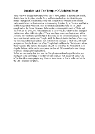 Judaism And The Temple Of Judaism Essay
Have you ever noticed that when people talk of Jews, at least in a protestant church,
that the Israelite legalism, rituals, dress and hair standards are the first things to
mind? The topic of Judaism may come with stereotypical opinions and Christian
Judgement that are without merit or understanding. Judaism, by a Christian worldview,
had to change after Pentecost, since the animal sacrifice to atone for sin Christ
completed on the Cross. However, Judaism does not accept this truth of Christ and
His work on the cross, but Judaism remains in the world. So, what was this change in
Judaism and when did it take place? There have been numerous fluctuations within
Judaism, only the theme constructed in this essay has its foundations around the most
important facet of Judaism the Temple. With the Temple in the forefront of this essay,
we will discuss the modifications that Judaism went through, at what time, different
perspectives that the destruction of the Temple had, and how the Christian sect views
these vagaries. The Temple destruction of A.D. 70 converted the Jewish faith in its
singular fashion, while, at the same point, the Jewish faith never had a total change
by always changing throughout time.
Before we can totally dive into how the Temple destruction changed Judaism, we
must gain some knowledge of the Jewish faith itself, as well as Jewish terms. One
of the first ideas many people may discover about the term Jew is its lack of use in
the Old Testament scriptures.
 