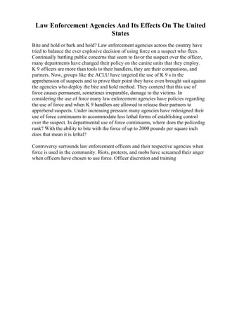 Law Enforcement Agencies And Its Effects On The United
States
Bite and hold or bark and hold? Law enforcement agencies across the country have
tried to balance the ever explosive decision of using force on a suspect who flees.
Continually battling public concerns that seem to favor the suspect over the officer,
many departments have changed their policy on the canine units that they employ.
K 9 officers are more than tools to their handlers, they are their companions, and
partners. Now, groups like the ACLU have targeted the use of K 9 s in the
apprehension of suspects and to prove their point they have even brought suit against
the agencies who deploy the bite and hold method. They contend that this use of
force causes permanent, sometimes irreparable, damage to the victims. In
considering the use of force many law enforcement agencies have policies regarding
the use of force and when K 9 handlers are allowed to release their partners to
apprehend suspects. Under increasing pressure many agencies have redesigned their
use of force continuums to accommodate less lethal forms of establishing control
over the suspect. In departmental use of force continuums, where does the policedog
rank? With the ability to bite with the force of up to 2000 pounds per square inch
does that mean it is lethal?
Controversy surrounds law enforcement officers and their respective agencies when
force is used in the community. Riots, protests, and mobs have screamed their anger
when officers have chosen to use force. Officer discretion and training
 
