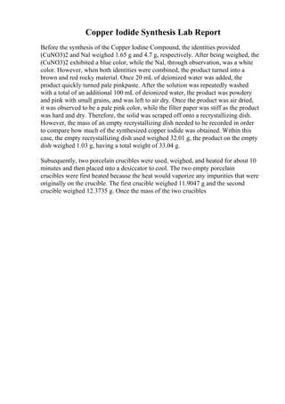 Copper Iodide Synthesis Lab Report
Before the synthesis of the Copper Iodine Compound, the identities provided
(CuNO3)2 and Nal weighed 1.65 g and 4.7 g, respectively. After being weighed, the
(CuNO3)2 exhibited a blue color, while the Nal, through observation, was a white
color. However, when both identities were combined, the product turned into a
brown and red rocky material. Once 20 mL of deionized water was added, the
product quickly turned pale pinkpaste. After the solution was repeatedly washed
with a total of an additional 100 mL of deionized water, the product was powdery
and pink with small grains, and was left to air dry. Once the product was air dried,
it was observed to be a pale pink color, while the filter paper was stiff as the product
was hard and dry. Therefore, the solid was scraped off onto a recrystallizing dish.
However, the mass of an empty recrystallizing dish needed to be recorded in order
to compare how much of the synthesized copper iodide was obtained. Within this
case, the empty recrystallizing dish used weighed 32.01 g, the product on the empty
dish weighed 1.03 g, having a total weight of 33.04 g.
Subsequently, two porcelain crucibles were used, weighed, and heated for about 10
minutes and then placed into a desiccator to cool. The two empty porcelain
crucibles were first heated because the heat would vaporize any impurities that were
originally on the crucible. The first crucible weighed 11.9047 g and the second
crucible weighed 12.3735 g. Once the mass of the two crucibles
 