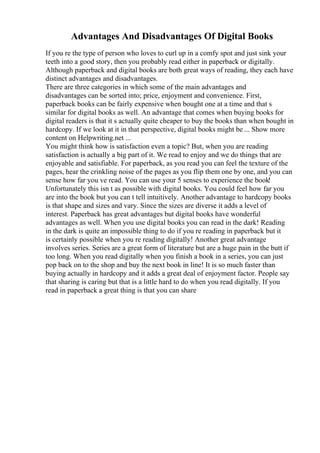 Advantages And Disadvantages Of Digital Books
If you re the type of person who loves to curl up in a comfy spot and just sink your
teeth into a good story, then you probably read either in paperback or digitally.
Although paperback and digital books are both great ways of reading, they each have
distinct advantages and disadvantages.
There are three categories in which some of the main advantages and
disadvantages can be sorted into; price, enjoyment and convenience. First,
paperback books can be fairly expensive when bought one at a time and that s
similar for digital books as well. An advantage that comes when buying books for
digital readers is that it s actually quite cheaper to buy the books than when bought in
hardcopy. If we look at it in that perspective, digital books might be ... Show more
content on Helpwriting.net ...
You might think how is satisfaction even a topic? But, when you are reading
satisfaction is actually a big part of it. We read to enjoy and we do things that are
enjoyable and satisfiable. For paperback, as you read you can feel the texture of the
pages, hear the crinkling noise of the pages as you flip them one by one, and you can
sense how far you ve read. You can use your 5 senses to experience the book!
Unfortunately this isn t as possible with digital books. You could feel how far you
are into the book but you can t tell intuitively. Another advantage to hardcopy books
is that shape and sizes and vary. Since the sizes are diverse it adds a level of
interest. Paperback has great advantages but digital books have wonderful
advantages as well. When you use digital books you can read in the dark! Reading
in the dark is quite an impossible thing to do if you re reading in paperback but it
is certainly possible when you re reading digitally! Another great advantage
involves series. Series are a great form of literature but are a huge pain in the butt if
too long. When you read digitally when you finish a book in a series, you can just
pop back on to the shop and buy the next book in line! It is so much faster than
buying actually in hardcopy and it adds a great deal of enjoyment factor. People say
that sharing is caring but that is a little hard to do when you read digitally. If you
read in paperback a great thing is that you can share
 