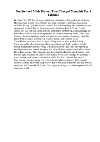 Jim Steward Made History That Changed Memphis For A
Lifetime
Got Soul? In 1975, Jim Steward made history that changed Memphis for a lifetime.
He discovered a small movie theater that later expanded to the biggest recording
studio in the city. Quickly Stewart realized that he had nothing. He had no funds, no
equipment, or artist. But, to the rescue comes his sister, Estelle Axton. For the
simple fact that she was a bank clerk he confided in her for help. She mortgaged her
house for a while to buy better equipment for the new recording studio. Then in an
instance, the new recording studio was growing more and more each day. Satellite
Record started out as a mixture of country, gospel, and southern styles.
The different genres recorded at the recording studio is what made it widely
important. After a lot of time and effort a recording was finally made in the old
movie theater that was transformed to Satellite Records. The semi new recording
studio gained status around Memphis that allowed them a partner deal with Atlantic
Records in no time. After accepting the deal, Satellite Records was definitely put in
the spot light. Jim Stewart and his sister Estelle Axton later changed the company s
name to Stax, which was a combination of the first letters in their last names.
Stax Records wanted to give everyone in the city changes to prove their musical
abilities, so they developed an open door policy that soon attracted a mixture African
American and Caucasian R B artist. Stax began growing a very diverse population of
musicians which
 