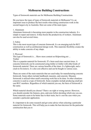 Melbourne Building Constructions
Types of formwork materials use for Melbourne Building Constructions
Do you know the types of types of formwork materials in Melbourne? It s an
important issue to produce the best results when doing construction work in the
second largest city in Australia. Here are some of the main types:
1. Aluminum
Aluminum formwork is becoming more popular in the construction industry. It s
simple to repair and remove. It thus boosts the productivity of workers. Aluminum
can also be used several times.
2. Fabric
This is the most recent type of concrete formwork. It s an emerging tech for RCC
construction as well as architectural design work. This materials flexibility creates the
ability to make concrete of any shape.
2. Plywood
This type of formwork is ... Show more content on Helpwriting.net ...
Timber
This is a popular material for formwork. IT s been used since ancient times. A
concrete formwork can be constructed using timber or timber with other kinds of
formwork material. There are various benefits of the timer. It s lightweight, and a
cinch to fix/remove. It s also cost effective and can be bought in various sizes.
These are some of the main materials that are used today for manufacturing concrete
formwork. Some others include hardboard, masonry, and concrete. Masonry
formwork is utilized when small concreting work has to be done. In other situations
concrete is used as a type of formwork. Some examples include producing small pre
cast RCC members. Regardless of which material you use, the basis of formwork is
the same.
Which material should you choose? There s no right or wrong answer. However,
you should consider the features, pros, and cons before deciding which one you use.
Some materials seem to be better due to their traits, but it s not the case when you
consider a particular application.
It s important to do some research and get some advice when selecting a particular
material for formwork. This will help you to make the best decision for the particular
construction that you re
 