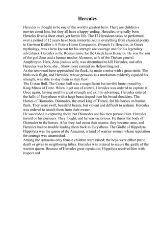 Hercules
Hercules is thought to be one of the world s greatest hero. There are children s
movies about him, but they all have a happy ending. Hercules, originally born
Heracles lived a short cruel, yet heroic life. The 12 Herculean tasks he performed
over a period of 12 years have been immortalized in everything from classical poetry
to Garrison Keillor s A Prairie Home Companion. (French 1). Hercules, in Greek
mythology, was a hero known for his strength and courage and for his legendary
adventures. Hercules is the Roman name for the Greek hero Heracles. He was the son
of the god Zeus and a human mother Alcmene, wife of the Theban general
Amphitryon. Hera, Zeus jealous wife, was determined to kill Hercules, and after
Hercules was born, she... Show more content on Helpwriting.net ...
As the renowned hero approached the flock, he made a noise with a great rattle. The
birds took flight, and Hercules, whose prowess as a marksman evidently equaled his
strength, was able to slay them as they flew.
The Cretan Bull. The Cretan bull was a magnificent but terrible brute owned by
King Minos of Crete. When it got out of control, Hercules was ordered to capture it.
Once again, having used his great strength and skill to advantage, Hercules entered
the halls of Eurystheus with a huge beast draped over his broad shoulders. The
Horses of Diomedes. Diomedes, the cruel king of Thrace, fed his horses on human
flesh. They were swift, beautiful beasts, but violent and difficult to restrain. Hercules
was ordered to snatch them from their owner.
He succeeded in capturing them, but Diomedes and his men pursued him. Hercules
turned on his pursuers. They fought, and he was victorious. He threw the body of
Diomedes to the horses. After they had eaten their master, they became tame, and
Hercules had no trouble leading them back to Eurystheus. The Girdle of Hippolyta.
Hippolyta was the queen of the Amazons, a band of warrior women whose reputation
for courage was untarnished.
Among the Amazons only female children were raised; the boys were either put to
death or given to neighboring tribes. Hercules was ordered to secure the girdle of the
warrior queen. Because of Hercules great reputation, Hippolyta received him with
respect and
 