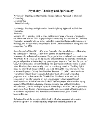 Psycholoy, Theology and Spirituality
Psychology, Theology and Spirituality: Interdisciplinary Approach to Christian
Counseling
Morenike Oye
Liberty University
Psychology, Theology and Spirituality: Interdisciplinary Approach to Christian
Counseling
Summary
McMinn (2011) uses this book to bring out the importance of the use of spirituality
(as related to Christian faith) in psychological counseling. He describes the Christian
Counselors as people who are highly trained in counseling theory and techniques, in
theology, and are personally disciplined to mirror Christian attributes during and after
counseling. (pg. 139)
According to McMinn (2011), Christian Counselors face the challenges of knowing
the techniques of spiritual ... Show more content on Helpwriting.net ...
It was not a formal counseling session. He prayed with me and made me meditate on
Philippians 4:4 6 (NIV) Do not be anxious about anything, but in every situation, by
prayer and petition, with thanksgiving, present your request to God. And the peace of
God, which transcends all understanding, will guard your hearts and minds in Christ
Jesus. He showed me reasons why I need to pray in my situation. The Holy Spirit
made me know I felt disappointed in God (sin). I thought I could pray and He has
to answer all prayers (pride). I meditated on Romans 12:3 (NIV) ...do not think of
yourself more highly than you ought, but rather think of yourself with sober
judgment, in accordance with the faith God has distributed to each of you. I
confessed my sin of overrating my self opinion, received new grace through
humility referred to in II Chronicles 7:14 (NIV) If my people who are called by my
name, will humble themselves and pray and seek my face and turn from their
wicked ways..., for the healing of my soul. According to McMinn (2011), spirituality
redirects us from illusion of competence, pride, and exaggerated self opinion to help
us admit our helplessness and dependence on the unmerited grace of God. It
happened to me.
Reflection One of the strengths of this book is McMinn s concentration on the
practical aspect of the interdisciplinary integration: the amalgamation of
 