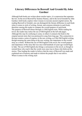Literary Differences In Beowulf And Grendel By John
Gardner
Although both books are written about similar topics, it is expression that separates
the two. In the novel Beowulf by Seamus Heaney, and in the novel Grendel by John
Gardner, both books explore what it means to recreate ancient english stories. By
reading Beowulf or Grendel, one can distinguish the literary difference in each book
when it comes to style of writing, format, and common elements in each book,
therefore causing the reader to compare the overall purpose of each book.
The purpose of Beowulf shines through it s Old English roots. While reading the
novel, the reader may notice the use of Old English on the left side pages.
Although this may be confusing to some, to others it connects the book to the
original ancient story that was portrayed in song form long ago. This connection to
the past creates a sense of urgency to the new writing, as if the Old English writing,
though meaning the same thing as the new writing, has importance to the overall
story as a whole. Without the use of Old English in the novel, the overall purpose
and importance of the story that was once told hundreds of years ago would begin
to fade. The use of Old English also brings a seriousness to the novel, as though to
remind those who read it that the words were once true to those who believed the
stories. Thus leading the reader to believe that the story of Beowulf was made and
explained out of honesty and made to inform the people that it was told to.
When it comes to the writing style
 
