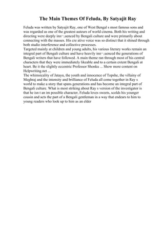 The Main Themes Of Feluda, By Satyajit Ray
Feluda was written by Satyajit Ray, one of West Bengal s most famous sons and
was regarded as one of the greatest auteurs of world cinema. Both his writing and
directing were deeply inп¬‚uenced by Bengali culture and were primarily about
connecting with the masses. His cre ative voice was so distinct that it shined through
both studio interference and collective processes.
Targeted mainly at children and young adults, his various literary works remain an
integral part of Bengali culture and have heavily inп¬‚uenced the generations of
Bengali writers that have followed. A main theme ran through most of his central
characters that they were immediately likeable and to a certain extent Bengali at
heart. Be it the slightly eccentric Professor Shonku ... Show more content on
Helpwriting.net ...
The whimsicality of Jatayu, the youth and innocence of Topshe, the villainy of
Meghraj and the intensity and brilliance of Feluda all come together in Ray s
world to make a story that spans generations and has become an integral part of
Bengali culture. What is most striking about Ray s version of the investigator is
that he isn t an im possible character, Feluda loves sweets, scolds his younger
cousin and acts the part of a Bengali gentleman in a way that endears to him to
young readers who look up to him as an elder
 