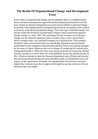 The Realm Of Organizational Change And Development
Essay
In the realm of organizational change and development there is a standard model
that is considered among most organizational development professionals to be the
basic format for planned changed known as the General Model of planned Change.
Essentially what organizational development professionals are dealing with is almost
exclusively centered around planned change. That same type of planned change was
present within the Sunflower Incorporated Company which started their planned
change initiative in early 1989. The technology that the company was looking to
change was the financial reporting system in order to have a new system that is
able to compare sales, cost, and profit margins on a regional basis. The company
decided to open a new position that was specifically targeted at maximizing the
performance of the companies financial goals and they hired a new pricing manager
by the name of Agnes Albanese who was in charge of conducting the internal price
managementinitiative. While her ideas were perceived positively among the internal
executive groups as a whole there was some pushback on the new pricing format. In
Mrs. Albanese attempt to make the financial department more efficient and decided
that all pricing and purchasing decisions should be made on standardized across all
regions of the organization. Secondly, she mandated that all local price increases
higher than 3 percent must also be approved through her and any contracts of local
purchases that were higher
 