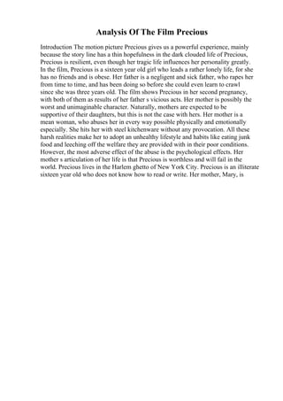 Analysis Of The Film Precious
Introduction The motion picture Precious gives us a powerful experience, mainly
because the story line has a thin hopefulness in the dark clouded life of Precious,
Precious is resilient, even though her tragic life influences her personality greatly.
In the film, Precious is a sixteen year old girl who leads a rather lonely life, for she
has no friends and is obese. Her father is a negligent and sick father, who rapes her
from time to time, and has been doing so before she could even learn to crawl
since she was three years old. The film shows Precious in her second pregnancy,
with both of them as results of her father s vicious acts. Her mother is possibly the
worst and unimaginable character. Naturally, mothers are expected to be
supportive of their daughters, but this is not the case with hers. Her mother is a
mean woman, who abuses her in every way possible physically and emotionally
especially. She hits her with steel kitchenware without any provocation. All these
harsh realities make her to adopt an unhealthy lifestyle and habits like eating junk
food and leeching off the welfare they are provided with in their poor conditions.
However, the most adverse effect of the abuse is the psychological effects. Her
mother s articulation of her life is that Precious is worthless and will fail in the
world. Precious lives in the Harlem ghetto of New York City. Precious is an illiterate
sixteen year old who does not know how to read or write. Her mother, Mary, is
 