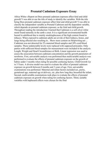Prenatal Cadmium Exposure Essay
Africa White s Report on Does prenatal cadmium exposure affect fetal and child
growth? I was able to use the title of study to identify the variables. With the title
being Does prenatal cadmium exposure affect fetal and child growth? I was able to
classify the independent variable as Prenatal Cadmium and the dependent variable,
which depends on prenatal cadmium exposure, as the fetal and child growth.
Throughout reading the introduction I learned that Cadmium is a soft silver white
metal found naturally in the earth s crust. It is a significant environmental health
hazard in adulthood due to mainly smokingbecause of the high content found in
tobacco. When exposed to cadmium adults are at risk of their kidneys, bones, and
lungs being affected also resulting in... Show more content on Helpwriting.net ...
Cadmium was not detected for 2% maternal blood samples and 20% cord blood
samples. These undetectable levels were replaced with supposed principles. Only
parties with sufficient blood samples for measurement were included in the analysis.
Length, Weight and Head Circumference at Birth. Linear regression was used to
assess the association between cadmium concentration and the growth parameters of
newborns. First, univariable analysis was performed then multivariable analysis was
performed to evaluate the effects of prenatal cadmium exposure on the growth of
babies under 3 months when ruling for possible confusing factors. Child Growth Up
to 3 Years. A diverse model was used to evaluate the effect of prenatal cadmium
exposure on growth between 0 months and 3 years of age. First, univariable
examinations was performed. Maternal and infant factors included sex, purity,
gestational age, maternal age at delivery, etc. plus how long they breastfed the infant.
Second, multivariable examinations took place to evaluate the effects of prenatal
cadmium exposure on growth when ruling for confusing factors. Third, suitable
variables with haphazard effects were chosen for the final
 
