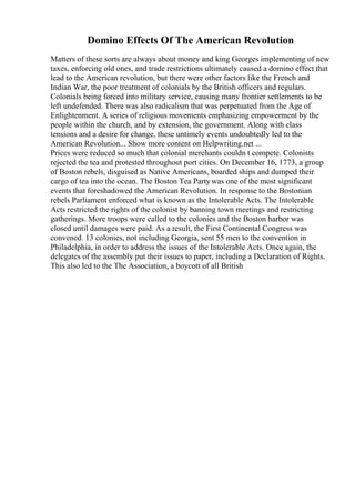 Domino Effects Of The American Revolution
Matters of these sorts are always about money and king Georges implementing of new
taxes, enforcing old ones, and trade restrictions ultimately caused a domino effect that
lead to the American revolution, but there were other factors like the French and
Indian War, the poor treatment of colonials by the British officers and regulars.
Colonials being forced into military service, causing many frontier settlements to be
left undefended. There was also radicalism that was perpetuated from the Age of
Enlightenment. A series of religious movements emphasizing empowerment by the
people within the church, and by extension, the government. Along with class
tensions and a desire for change, these untimely events undoubtedly led to the
American Revolution... Show more content on Helpwriting.net ...
Prices were reduced so much that colonial merchants couldn t compete. Colonists
rejected the tea and protested throughout port cities. On December 16, 1773, a group
of Boston rebels, disguised as Native Americans, boarded ships and dumped their
cargo of tea into the ocean. The Boston Tea Partywas one of the most significant
events that foreshadowed the American Revolution. In response to the Bostonian
rebels Parliament enforced what is known as the Intolerable Acts. The Intolerable
Acts restricted the rights of the colonist by banning town meetings and restricting
gatherings. More troops were called to the colonies and the Boston harbor was
closed until damages were paid. As a result, the First Continental Congress was
convened. 13 colonies, not including Georgia, sent 55 men to the convention in
Philadelphia, in order to address the issues of the Intolerable Acts. Once again, the
delegates of the assembly put their issues to paper, including a Declaration of Rights.
This also led to the The Association, a boycott of all British
 
