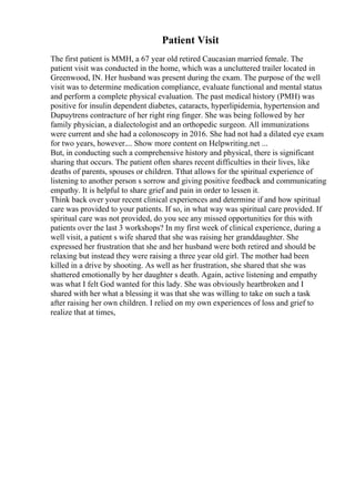 Patient Visit
The first patient is MMH, a 67 year old retired Caucasian married female. The
patient visit was conducted in the home, which was a uncluttered trailer located in
Greenwood, IN. Her husband was present during the exam. The purpose of the well
visit was to determine medication compliance, evaluate functional and mental status
and perform a complete physical evaluation. The past medical history (PMH) was
positive for insulin dependent diabetes, cataracts, hyperlipidemia, hypertension and
Dupuytrens contracture of her right ring finger. She was being followed by her
family physician, a dialectologist and an orthopedic surgeon. All immunizations
were current and she had a colonoscopy in 2016. She had not had a dilated eye exam
for two years, however.... Show more content on Helpwriting.net ...
But, in conducting such a comprehensive history and physical, there is significant
sharing that occurs. The patient often shares recent difficulties in their lives, like
deaths of parents, spouses or children. Tthat allows for the spiritual experience of
listening to another person s sorrow and giving positive feedback and communicating
empathy. It is helpful to share grief and pain in order to lessen it.
Think back over your recent clinical experiences and determine if and how spiritual
care was provided to your patients. If so, in what way was spiritual care provided. If
spiritual care was not provided, do you see any missed opportunities for this with
patients over the last 3 workshops? In my first week of clinical experience, during a
well visit, a patient s wife shared that she was raising her granddaughter. She
expressed her frustration that she and her husband were both retired and should be
relaxing but instead they were raising a three year old girl. The mother had been
killed in a drive by shooting. As well as her frustration, she shared that she was
shattered emotionally by her daughter s death. Again, active listening and empathy
was what I felt God wanted for this lady. She was obviously heartbroken and I
shared with her what a blessing it was that she was willing to take on such a task
after raising her own children. I relied on my own experiences of loss and grief to
realize that at times,
 