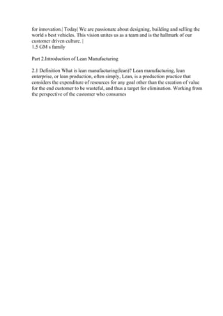 for innovation.| Today| We are passionate about designing, building and selling the
world s best vehicles. This vision unites us as a team and is the hallmark of our
customer driven culture. |
1.5 GM s family
Part 2.Introduction of Lean Manufacturing
2.1 Definition What is lean manufacturing(lean)? Lean manufacturing, lean
enterprise, or lean production, often simply, Lean, is a production practice that
considers the expenditure of resources for any goal other than the creation of value
for the end customer to be wasteful, and thus a target for elimination. Working from
the perspective of the customer who consumes
 