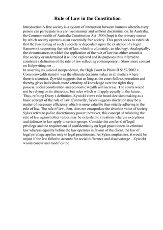 Rule of Law in the Constitution
Introduction A free society is a system of interaction between humans wherein every
person can participate in a civilised manner and without discrimination. In Australia,
the Commonwealth of Australia Constitution Act 1900 (Imp) is the primary source
by which society operates as an essentially free society. This paper seeks to establish
that the functioning of such a society is dependent upon the existence of a legal
framework supporting the rule of law, which is ultimately, an ideology. Analogically,
the circumstances in which the application of the rule of law has either created a
free society or undermined it will be explored and its purposes thus inferred to
construct a definition of the rule of law reflecting contemporary... Show more content
on Helpwriting.net ...
In asserting its judicial independence, the High Court in Plaintiff S157/2002 v
Commonwealth stated it was the ultimate decision maker in all matters where
there is a contest. Zywicki suggests that as long as the court follows precedent and
thereby gives individuals more certainty of knowledge over the rights they
possess, social coordination and economic wealth will increase. The courts would
not be relying on its discretion, but rules which will apply equally in the future.
Thus, refining Dicey s definition, Zywicki views rule based decision making as a
basic concept of the rule of law. Contrarily, Sykes suggests discretion may be a
matter of necessary efficiency which is more valuable than strictly adhering to the
rule of law. The rule of law, then, does not encapsulate the absolute value of society.
Sykes refers to police discretionary power; however, this concept of balancing the
rule of law against other values may be extended to situations wherein exceptions
and defences in law apply to certain groups. Consider the conferral of legal
privilege and the requirement of confidentiality on legal practitioners in criminal
law whereas equality before the law operates in favour of the client, the law of
legal privilege applies only to legal practitioners. As Sykes emphasises, it would be
unjust if the law failed to account for social difference and disadvantage... Zywicki
would concur and modifies the
 