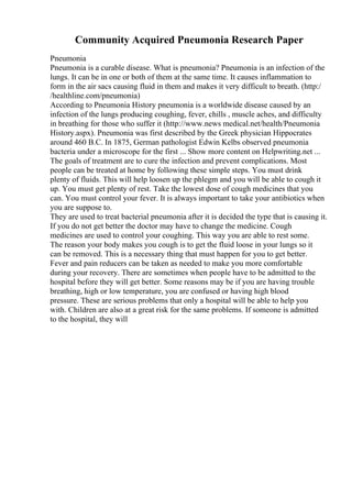 Community Acquired Pneumonia Research Paper
Pneumonia
Pneumonia is a curable disease. What is pneumonia? Pneumonia is an infection of the
lungs. It can be in one or both of them at the same time. It causes inflammation to
form in the air sacs causing fluid in them and makes it very difficult to breath. (http:/
/healthline.com/pneumonia)
According to Pneumonia History pneumonia is a worldwide disease caused by an
infection of the lungs producing coughing, fever, chills , muscle aches, and difficulty
in breathing for those who suffer it (http://www.news medical.net/health/Pneumonia
History.aspx). Pneumonia was first described by the Greek physician Hippocrates
around 460 B.C. In 1875, German pathologist Edwin Kelbs observed pneumonia
bacteria under a microscope for the first ... Show more content on Helpwriting.net ...
The goals of treatment are to cure the infection and prevent complications. Most
people can be treated at home by following these simple steps. You must drink
plenty of fluids. This will help loosen up the phlegm and you will be able to cough it
up. You must get plenty of rest. Take the lowest dose of cough medicines that you
can. You must control your fever. It is always important to take your antibiotics when
you are suppose to.
They are used to treat bacterial pneumonia after it is decided the type that is causing it.
If you do not get better the doctor may have to change the medicine. Cough
medicines are used to control your coughing. This way you are able to rest some.
The reason your body makes you cough is to get the fluid loose in your lungs so it
can be removed. This is a necessary thing that must happen for you to get better.
Fever and pain reducers can be taken as needed to make you more comfortable
during your recovery. There are sometimes when people have to be admitted to the
hospital before they will get better. Some reasons may be if you are having trouble
breathing, high or low temperature, you are confused or having high blood
pressure. These are serious problems that only a hospital will be able to help you
with. Children are also at a great risk for the same problems. If someone is admitted
to the hospital, they will
 