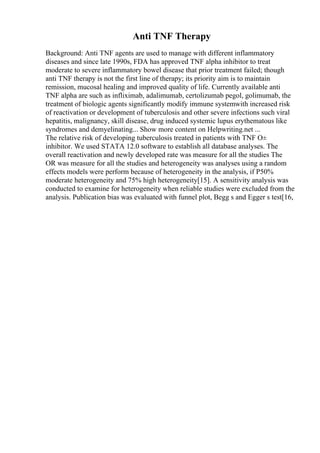 Anti TNF Therapy
Background: Anti TNF agents are used to manage with different inflammatory
diseases and since late 1990s, FDA has approved TNF alpha inhibitor to treat
moderate to severe inflammatory bowel disease that prior treatment failed; though
anti TNF therapy is not the first line of therapy; its priority aim is to maintain
remission, mucosal healing and improved quality of life. Currently available anti
TNF alpha are such as infliximab, adalimumab, certolizumab pegol, golimumab, the
treatment of biologic agents significantly modify immune systemwith increased risk
of reactivation or development of tuberculosis and other severe infections such viral
hepatitis, malignancy, skill disease, drug induced systemic lupus erythematous like
syndromes and demyelinating... Show more content on Helpwriting.net ...
The relative risk of developing tuberculosis treated in patients with TNF О±
inhibitor. We used STATA 12.0 software to establish all database analyses. The
overall reactivation and newly developed rate was measure for all the studies The
OR was measure for all the studies and heterogeneity was analyses using a random
effects models were perform because of heterogeneity in the analysis, if P50%
moderate heterogeneity and 75% high heterogeneity[15]. A sensitivity analysis was
conducted to examine for heterogeneity when reliable studies were excluded from the
analysis. Publication bias was evaluated with funnel plot, Begg s and Egger s test[16,
 