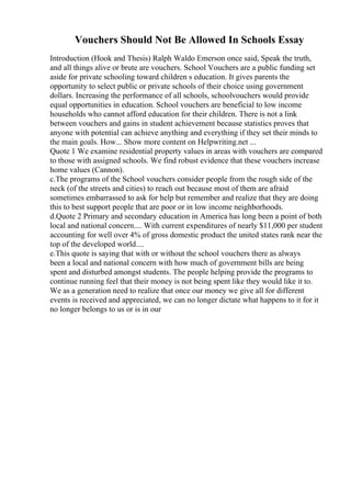 Vouchers Should Not Be Allowed In Schools Essay
Introduction (Hook and Thesis) Ralph Waldo Emerson once said, Speak the truth,
and all things alive or brute are vouchers. School Vouchers are a public funding set
aside for private schooling toward children s education. It gives parents the
opportunity to select public or private schools of their choice using government
dollars. Increasing the performance of all schools, schoolvouchers would provide
equal opportunities in education. School vouchers are beneficial to low income
households who cannot afford education for their children. There is not a link
between vouchers and gains in student achievement because statistics proves that
anyone with potential can achieve anything and everything if they set their minds to
the main goals. How... Show more content on Helpwriting.net ...
Quote 1 We examine residential property values in areas with vouchers are compared
to those with assigned schools. We find robust evidence that these vouchers increase
home values (Cannon).
c.The programs of the School vouchers consider people from the rough side of the
neck (of the streets and cities) to reach out because most of them are afraid
sometimes embarrassed to ask for help but remember and realize that they are doing
this to best support people that are poor or in low income neighborhoods.
d.Quote 2 Primary and secondary education in America has long been a point of both
local and national concern.... With current expenditures of nearly $11,000 per student
accounting for well over 4% of gross domestic product the united states rank near the
top of the developed world....
e.This quote is saying that with or without the school vouchers there as always
been a local and national concern with how much of government bills are being
spent and disturbed amongst students. The people helping provide the programs to
continue running feel that their money is not being spent like they would like it to.
We as a generation need to realize that once our money we give all for different
events is received and appreciated, we can no longer dictate what happens to it for it
no longer belongs to us or is in our
 