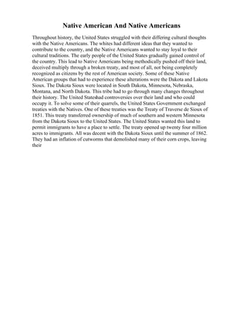 Native American And Native Americans
Throughout history, the United States struggled with their differing cultural thoughts
with the Native Americans. The whites had different ideas that they wanted to
contribute to the country, and the Native Americans wanted to stay loyal to their
cultural traditions. The early people of the United States gradually gained control of
the country. This lead to Native Americans being methodically pushed off their land,
deceived multiply through a broken treaty, and most of all, not being completely
recognized as citizens by the rest of American society. Some of these Native
American groups that had to experience these alterations were the Dakota and Lakota
Sioux. The Dakota Sioux were located in South Dakota, Minnesota, Nebraska,
Montana, and North Dakota. This tribe had to go through many changes throughout
their history. The United Stateshad controversies over their land and who could
occupy it. To solve some of their quarrels, the United States Government exchanged
treaties with the Natives. One of these treaties was the Treaty of Traverse de Sioux of
1851. This treaty transferred ownership of much of southern and western Minnesota
from the Dakota Sioux to the United States. The United States wanted this land to
permit immigrants to have a place to settle. The treaty opened up twenty four million
acres to immigrants. All was decent with the Dakota Sioux until the summer of 1862.
They had an inflation of cutworms that demolished many of their corn crops, leaving
their
 