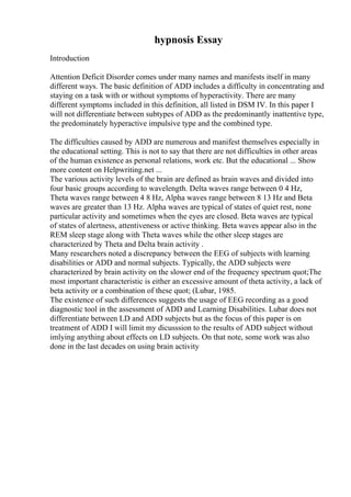hypnosis Essay
Introduction
Attention Deficit Disorder comes under many names and manifests itself in many
different ways. The basic definition of ADD includes a difficulty in concentrating and
staying on a task with or without symptoms of hyperactivity. There are many
different symptoms included in this definition, all listed in DSM IV. In this paper I
will not differentiate between subtypes of ADD as the predominantly inattentive type,
the predominately hyperactive impulsive type and the combined type.
The difficulties caused by ADD are numerous and manifest themselves especially in
the educational setting. This is not to say that there are not difficulties in other areas
of the human existence as personal relations, work etc. But the educational ... Show
more content on Helpwriting.net ...
The various activity levels of the brain are defined as brain waves and divided into
four basic groups according to wavelength. Delta waves range between 0 4 Hz,
Theta waves range between 4 8 Hz, Alpha waves range between 8 13 Hz and Beta
waves are greater than 13 Hz. Alpha waves are typical of states of quiet rest, none
particular activity and sometimes when the eyes are closed. Beta waves are typical
of states of alertness, attentiveness or active thinking. Beta waves appear also in the
REM sleep stage along with Theta waves while the other sleep stages are
characterized by Theta and Delta brain activity .
Many researchers noted a discrepancy between the EEG of subjects with learning
disabilities or ADD and normal subjects. Typically, the ADD subjects were
characterized by brain activity on the slower end of the frequency spectrum quot;The
most important characteristic is either an excessive amount of theta activity, a lack of
beta activity or a combination of these quot; (Lubar, 1985.
The existence of such differences suggests the usage of EEG recording as a good
diagnostic tool in the assessment of ADD and Learning Disabilities. Lubar does not
differentiate between LD and ADD subjects but as the focus of this paper is on
treatment of ADD I will limit my dicusssion to the results of ADD subject without
imlying anything about effects on LD subjects. On that note, some work was also
done in the last decades on using brain activity
 