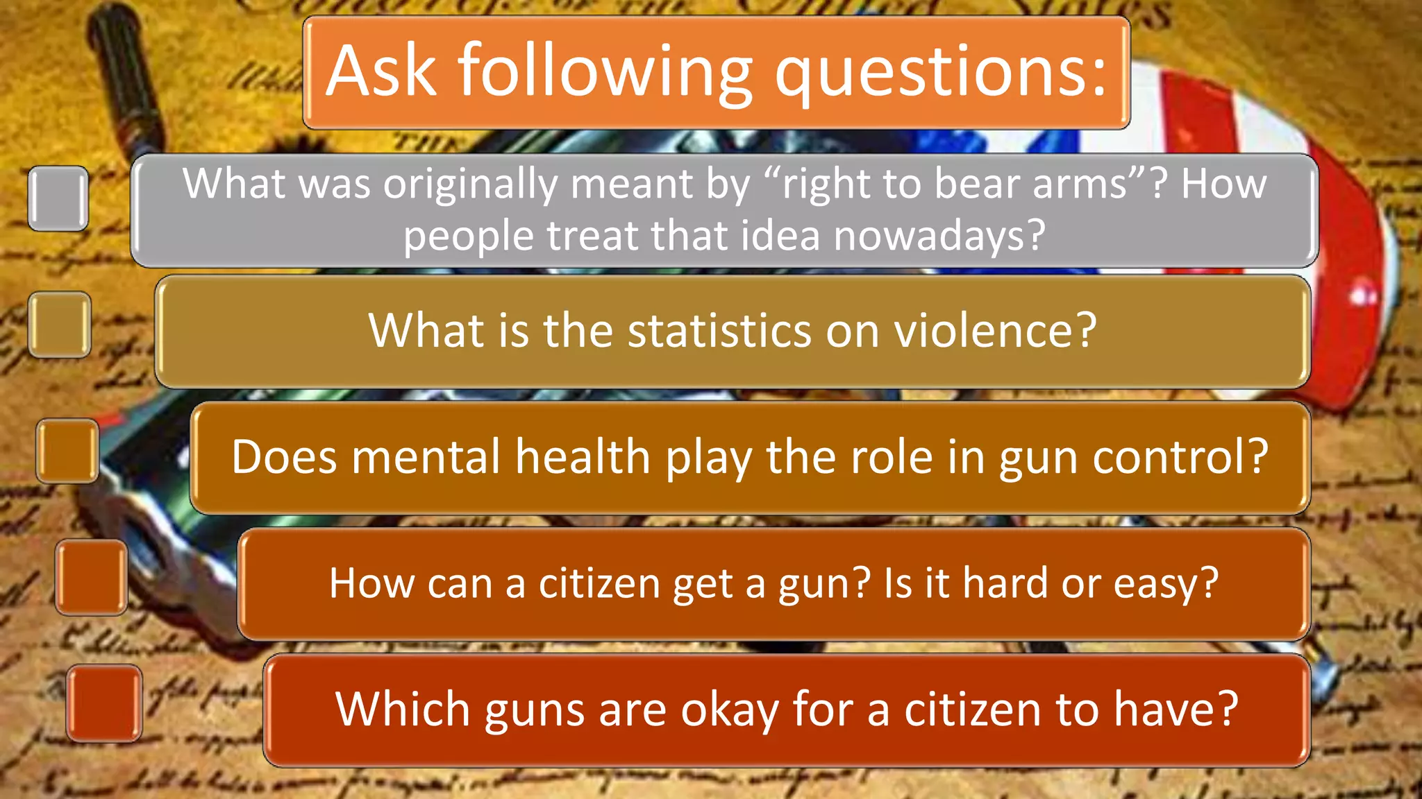 Ask following questions:
What was originally meant by “right to bear arms”? How
people treat that idea nowadays?
What is the statistics on violence?
Does mental health play the role in gun control?
How can a citizen get a gun? Is it hard or easy?
Which guns are okay for a citizen to have?