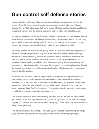Gun control self defense stories
It was a situation unlike any other. An Iraq Army vet out for an evening stroll on the
streets of mid-America inconspicuously came across a protest rally, one of those
Occupy This or That adventures that just a couple of years ago had riled up Wall Street
investment bankers and the general economic calm of cities from coast to coast.
He had lost friends in the Middle East wars, had recovered from his own wounds but felt
proud to have represented the United States military. A gun owner with a conceal carry
permit and the owner of a strong patriotic stripe in his psyche, he shouldered his way
through the crowded park simply trying to make his way to the other side.
He mostly ignored the shouts by the young crowd at cops who were standing guard in
hopes of keeping the peace and only shook his head with apathy towards the sign-
holders who were showering anyone within earshot with a fusillade of expletives. But
then he came across a situation that made him stop in his tracks and started his
emotions rising to boiling point level: sloppily dressed young adults were walking and
stomping on…the American flag, the same flag for which he fought and watched friends
die so park people like this could maintain the freedom of self-expression guaranteed
them by the Constitution.
He waded into the small crowd of flag stompers pushing and shoving his way to the
core. Being pushed back several times and shouted down, someone from behind
smashed him in the head with something that felt like a ping pong paddle. Instinctively,
he reached inside his light jacket for his gun. When seen by some in the crowd who
began shouting “Gun! Gun! He’s got a gun!” he recoiled slightly, expecting nearby cops
to tackle him, or worse, draw their own weapons.
That’s when he did the most sensible thing he could realize. He took his hand off his
gun, raised his left arm high towards the sky, put his right hand on his heart and began
singing, “Oh say can you see, by the dawn’s early light. What so proudly we hail’d at the
twilight’s last gleaming…”
The crowd was suddenly stunned. Then, one by one, police began echoing the song’s
lyrics and even with some mild resistance, others in the crowd began joining in.
 