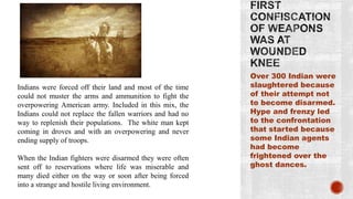 Over 300 Indian were
Indians were forced off their land and most of the time    slaughtered because
could not muster the arms and ammunition to fight the      of their attempt not
overpowering American army. Included in this mix, the      to become disarmed.
Indians could not replace the fallen warriors and had no   Hype and frenzy led
way to replenish their populations. The white man kept     to the confrontation
coming in droves and with an overpowering and never        that started because
ending supply of troops.                                   some Indian agents
                                                           had become
When the Indian fighters were disarmed they were often     frightened over the
sent off to reservations where life was miserable and      ghost dances.
many died either on the way or soon after being forced
into a strange and hostile living environment.
 