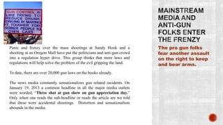 Panic and frenzy over the mass shootings at Sandy Hook and a             The pro gun folks
shooting at an Oregon Mall have put the politicians and anti-gun crowd   fear another assault
into a regulation hyper drive. This group thinks that more laws and      on the right to keep
regulations will help solve the problem of the evil gripping the land.   and bear arms.
To date, there are over 20,000 gun laws on the books already.

The news media constantly sensationalizes gun related incidents. On
January 19, 2013 a common headline in all the major media outlets
were worded, “Three shot at gun show on gun appreciation day.”
Only when one reads the sub-headline or reads the article are we told
that these were accidental shootings. Distortion and sensationalism
abounds in the media.
 