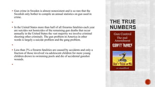  Gun crime in Sweden is almost nonexistent and is so rare that the
    Swedish only bother to compile an annual statistics on gun used in
    crime.


 In the United States more than half of all firearms fatalities each year
    are suicides not homicides of the remaining gun deaths that occur
    annually in the United States the vast majority we involve criminal
    shooting other criminals. The gun problem in America in other
    words is largely a suicide problem and the gang problem.


 Less than 3% a firearm fatalities are caused by accidents and only a
    fraction of those involved via adolescent children for more young
    children drown in swimming pools and die of accidental gunshot
    wounds.

 