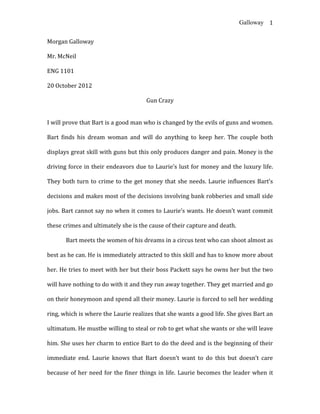 Galloway 1


Morgan Galloway

Mr. McNeil

ENG 1101

20 October 2012

                                     Gun Crazy


I will prove that Bart is a good man who is changed by the evils of guns and women.

Bart finds his dream woman and will do anything to keep her. The couple both

displays great skill with guns but this only produces danger and pain. Money is the

driving force in their endeavors due to Laurie’s lust for money and the luxury life.

They both turn to crime to the get money that she needs. Laurie influences Bart’s

decisions and makes most of the decisions involving bank robberies and small side

jobs. Bart cannot say no when it comes to Laurie’s wants. He doesn’t want commit

these crimes and ultimately she is the cause of their capture and death.

       Bart meets the women of his dreams in a circus tent who can shoot almost as

best as he can. He is immediately attracted to this skill and has to know more about

her. He tries to meet with her but their boss Packett says he owns her but the two

will have nothing to do with it and they run away together. They get married and go

on their honeymoon and spend all their money. Laurie is forced to sell her wedding

ring, which is where the Laurie realizes that she wants a good life. She gives Bart an

ultimatum. He mustbe willing to steal or rob to get what she wants or she will leave

him. She uses her charm to entice Bart to do the deed and is the beginning of their

immediate end. Laurie knows that Bart doesn’t want to do this but doesn’t care

because of her need for the finer things in life. Laurie becomes the leader when it
 