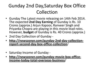 Gunday 2nd Day,Saturday Box Office
Collection
• Gunday The Latest movie releasing on 14th Feb 2014.
The expected 2nd Day Earning of Gunday is Rs. 10
Crores (approx.) Arjun Kapoor, Ranveer Singh and
Priyanka Chopra are playing in this movie lead roles.
However, budget of Gunday is Rs. 40 Crores (approx.)
• 2nd Day Collection of Gunday • http://newszoner.com/gunday-2nd-day-collectionreport-second-day-box-office-collection/
• Saturday Income of Gunday • http://newszoner.com/gunday-movie-box-officeincome-today-total-overseas-business/

 
