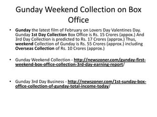 Gunday Weekend Collection on Box
Office
• Gunday the latest film of February on Lovers Day Valentines Day.
Gunday 1st Day Collection Box Office is Rs. 15 Crores (appox.) And
3rd Day Collection is predicted to Rs. 17 Crores (approx.) Thus,
weekend Collection of Gunday is Rs. 55 Crores (approx.) including
Overseas Collection of Rs. 10 Crores (approx.)
• Gunday Weekend Collection - http://newszoner.com/gunday-firstweekend-box-office-collection-3rd-day-earning-report/
• Gunday 3rd Day Business - http://newszoner.com/1st-sunday-boxoffice-collection-of-gunday-total-income-today/

 