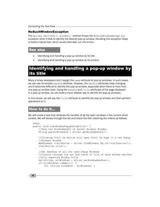 Controlling the Test Flow
86
NoSuchWindowException
The driver.switchTo().window() method throws the NoSuchWindowException
exception when it fails to identify the desired pop-up window. Handling this exception helps
to build a robust test, which would otherwise run into errors.
See also
f
f Identifying and handling a pop-up window by its title
f
f Identifying and handling a pop-up window by its content
Identifying and handling a pop-up window by
its title
Many a times developers don't assign the name attribute to pop-up windows. In such cases,
we can use its window handle attribute. However, the handle attributes keep changing
and it becomes difficult to identify the pop-up window, especially when there is more than
one pop-up window open. Using the handle and title attributes of the page displayed
in a pop-up window, we can build a more reliable way to identify the pop-up windows.
In this recipe, we will use the title attribute to identify the pop-up window and then perform
operations on it.
How to do it...
We will create a test that retrieves the handles of all the open windows in the current driver
context. We will iterate through this list and check the title matching the criteria as follows:
@Test
public void testWindowPopupUsingTitle() {
//Save the WindowHandle of Parent Browser Window
String parentWindowId = driver.getWindowHandle();
//Clicking Visit Us Button will open Visit Us Page in a new Popup
//Browser Window
WebElement visitButton = driver.findElement(By.id("visitbutton"));
visitButton.click();
//Get Handles of all the open Popup Windows
//Iterate through the set and check if tile of each window matches
//with expected Window Title
Set<String> allWindows = driver.getWindowHandles();
if(!allWindows.isEmpty()) {
for (String windowId : allWindows) {
 