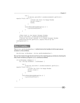 Chapter 3
87
try {
if(driver.switchTo().window(windowId).getTitle().
equals("Visit Us")) {
//Close the Visit Us Popup Window
driver.close();
break;
}
}
catch(NoSuchWindowException e) {
e.printStackTrace();
}
}
}
//Move back to the Parent Browser Window
driver.switchTo().window(parentWindowId);
//Verify the driver context is in Parent Browser Window
assertTrue(driver.getTitle().equals("Build my Car -
Configuration"));
}
How it works...
The driver.getWindowHandles() method returns the handles of all the open pop-up
windows in a list as follows:
Set<String> allWindows = driver.getWindowHandles();
We can then iterate through this list and find out the matching pop-up window by checking the
title of each window by using the handle attribute as follows:
if(!allWindows.isEmpty()) {
for (String windowId : allWindows) {
try {
if(driver.switchTo().window(windowId).getTitle().
equals("Visit Us")) {
//Close the Visit Us Popup Window
driver.close();
break;
}
}
catch(NoSuchWindowException e) {
e.printStackTrace();
}
}
}
 