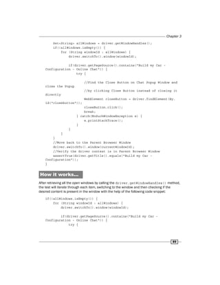Chapter 3
89
Set<String> allWindows = driver.getWindowHandles();
if(!allWindows.isEmpty()) {
for (String windowId : allWindows) {
driver.switchTo().window(windowId);
if(driver.getPageSource().contains("Build my Car -
Configuration - Online Chat")) {
try {
//Find the Close Button on Chat Popup Window and
close the Popup
//by clicking Close Button instead of closing it
directly
WebElement closeButton = driver.findElement(By.
id("closebutton"));
closeButton.click();
break;
} catch(NoSuchWindowException e) {
e.printStackTrace();
}
}
}
}
//Move back to the Parent Browser Window
driver.switchTo().window(currentWindowId);
//Verify the driver context is in Parent Browser Window
assertTrue(driver.getTitle().equals("Build my Car -
Configuration"));
}
How it works...
After retrieving all the open windows by calling the driver.getWindowHandles() method,
the test will iterate through each item, switching to the window and then checking if the
desired content is present in the window with the help of the following code snippet:
if(!allWindows.isEmpty()) {
for (String windowId : allWindows) {
driver.switchTo().window(windowId);
if(driver.getPageSource().contains("Build my Car -
Configuration - Online Chat")) {
try {
 