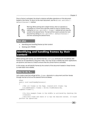 Chapter 3
99
Once a frame is activated, the driver's instance will allow operations on the document
loaded in the frame. To return to the main document, use the driver.switchTo().
defaultContent() method.
Warning: While working with multiple frames, when an operation is
completed on a frame and a test flow needs to move to another frame,
calling the driver.switchTo().frame() method will not move the
context to the desired frame. The test will first need to activate the main
document by calling driver.switchTo().defaultContent()
and then activating the desired frame.
See also
f
f Identifying and handling frames by their content
f
f Working with IFRAME
Identifying and handling frames by their
content
While working with frames, you will find that the id or name attributes are not defined. Still
frames can be identified by using their index. This may not be a reliable way when applications
are dynamic and there is a need to ensure that the correct frame is activated.
In this recipe, we will identify frames by the content of the document loaded in these frames
to make tests more reliable.
How to do it...
Let's create a test that will get all the <frame> elements in a document and then iterate
through this list to find out the desired frame as follows:
@Test
public void testFrameByContents()
{
//Get all frames on the Page, created with <frame> tag
List<WebElement> frames = driver.findElements(By.
tagName("frame"));
//In this example frame in the middle is activated by checking the
//contents
//Activate frame and check if it has the desired content. If found
perform the operations
 