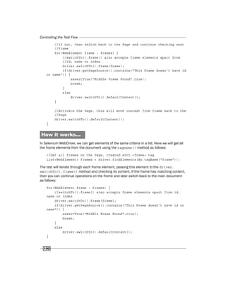 Controlling the Test Flow
100
//if not, then switch back to the Page and continue checking next
//frame
for(WebElement frame : frames) {
//switchTo().frame() also accepts frame elements apart from
//id, name or index
driver.switchTo().frame(frame);
if(driver.getPageSource().contains("This Frame doesn't have id
or name")) {
assertTrue("Middle Frame Found",true);
break;
}
else
driver.switchTo().defaultContent();
}
//Activate the Page, this will move context from frame back to the
//Page
driver.switchTo().defaultContent();
}
How it works...
In Selenium WebDriver, we can get elements of the same criteria in a list. Here we will get all
the frame elements from the document using the tagname() method as follows:
//Get all frames on the Page, created with <frame> tag
List<WebElement> frames = driver.findElements(By.tagName("frame"));
The test will iterate through each frame element, passing this element to the driver.
switchTo().frame() method and checking its content. If the frame has matching content,
then you can continue operations on the frame and later switch back to the main document
as follows:
for(WebElement frame : frames) {
//switchTo().frame() also accepts frame elements apart from id,
name or index
driver.switchTo().frame(frame);
if(driver.getPageSource().contains("This Frame doesn't have id or
name")) {
assertTrue("Middle Frame Found",true);
break;
}
else
driver.switchTo().defaultContent();
}
 