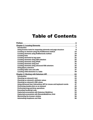 Table of Contents
Preface 1
Chapter 1: Locating Elements 7
Introduction 7
Using browser tools for inspecting elements and page structure 8
Locating an element using the findElement method 14
Locating elements using findElements method 19
Locating links 20
Locating elements by tag name 21
Locating elements using CSS selectors 22
Locating elements using XPath 26
Locating elements using text 31
Locating elements using advanced CSS selectors 32
Using jQuery selectors 35
Locating table rows and cells 37
Locating child elements in a table 39
Chapter 2: Working with Selenium API 43
Introduction 44
Checking an element's text 44
Checking an element's attribute values 45
Checking an element's CSS values 46
Using Advanced User Interactions API for mouse and keyboard events 47
Performing double-click on an element 49
Performing drag-and-drop operations 50
Executing JavaScript code 51
Capturing screenshots with Selenium WebDriver 53
Capturing screenshots with RemoteWebDriver/Grid 55
Maximizing the browser window 56
Automating dropdowns and lists 56
 