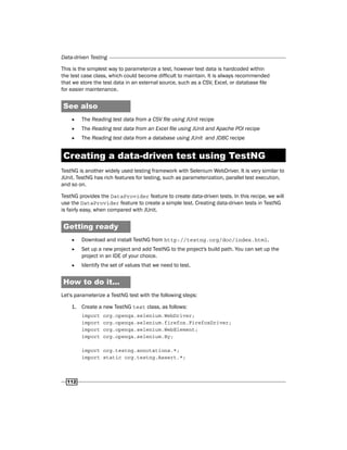 Data-driven Testing
112
This is the simplest way to parameterize a test, however test data is hardcoded within
the test case class, which could become difficult to maintain. It is always recommended
that we store the test data in an external source, such as a CSV, Excel, or database file
for easier maintenance.
See also
f
f The Reading test data from a CSV file using JUnit recipe
f
f The Reading test data from an Excel file using JUnit and Apache POI recipe
f
f The Reading test data from a database using JUnit and JDBC recipe
Creating a data-driven test using TestNG
TestNG is another widely used testing framework with Selenium WebDriver. It is very similar to
JUnit. TestNG has rich features for testing, such as parameterization, parallel test execution,
and so on.
TestNG provides the DataProvider feature to create data-driven tests. In this recipe, we will
use the DataProvider feature to create a simple test. Creating data-driven tests in TestNG
is fairly easy, when compared with JUnit.
Getting ready
f
f Download and install TestNG from http://testng.org/doc/index.html.
f
f Set up a new project and add TestNG to the project's build path. You can set up the
project in an IDE of your choice.
f
f Identify the set of values that we need to test.
How to do it...
Let's parameterize a TestNG test with the following steps:
1. Create a new TestNG test class, as follows:
import org.openqa.selenium.WebDriver;
import org.openqa.selenium.firefox.FirefoxDriver;
import org.openqa.selenium.WebElement;
import org.openqa.selenium.By;
import org.testng.annotations.*;
import static org.testng.Assert.*;
 
