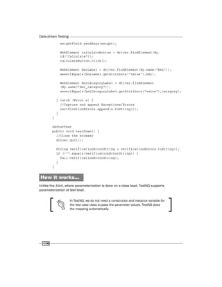 Data-driven Testing
114
weightField.sendKeys(weight);
WebElement calculateButton = driver.findElement(By.
id("Calculate"));
calculateButton.click();
WebElement bmiLabel = driver.findElement(By.name("bmi"));
assertEquals(bmiLabel.getAttribute("value"),bmi);
WebElement bmiCategoryLabel = driver.findElement
(By.name("bmi_category"));
assertEquals(bmiCategoryLabel.getAttribute("value"),category);
} catch (Error e) {
//Capture and append Exceptions/Errors
verificationErrors.append(e.toString());
}
}
@AfterTest
public void tearDown() {
//Close the browser
driver.quit();
String verificationErrorString = verificationErrors.toString();
if (!"".equals(verificationErrorString)) {
fail(verificationErrorString);
}
}
How it works...
Unlike the JUnit, where parameterization is done on a class level, TestNG supports
parameterization at test level.
In TestNG, we do not need a constructor and instance variable for
the test case class to pass the parameter values. TestNG does
the mapping automatically.
 