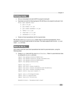 Chapter 4
121
Getting ready
f
f Set up a new project and add JUNIT4 to project's build path
f
f Download and add the following Apache POI JAR files to the project's build path, from
http://poi.apache.org/:
‰
‰ poi-3.8.jar
‰
‰ poi-ooxml-3.8.jar
‰
‰ poi-ooxml-schemas-3.8.jar
‰
‰ dom4j-1.6.1.jar
‰
‰ stax-api-1.0.1.jar
‰
‰ xmlbeans-2.3.0.jar
f
f Create an Excel spreadsheet with the required data
We will also need a SpreadsheetData helper class to read Excel spreadsheets. This is
available in the source code bundle for this book. This class supports both the old .xls and
newer .xlsx formats.
How to do it...
Let's create a test that uses Excel spreadsheet test data for parameterization, using the
following steps:
1. Create a test class with the name ExcelTestData. Make it a parameterized class
by adding the @RunWith attribute:
import org.openqa.selenium.WebDriver;
import org.openqa.selenium.chrome.ChromeDriver;
import org.openqa.selenium.WebElement;
import org.openqa.selenium.By;
import org.junit.*;
import org.junit.runner.RunWith;
import org.junit.runners.Parameterized.Parameters;
import org.junit.runners.Parameterized;
import static org.junit.Assert.*;
import java.io.FileInputStream;
import java.io.InputStream;
import java.util.Collection;
@RunWith(value = Parameterized.class)
 