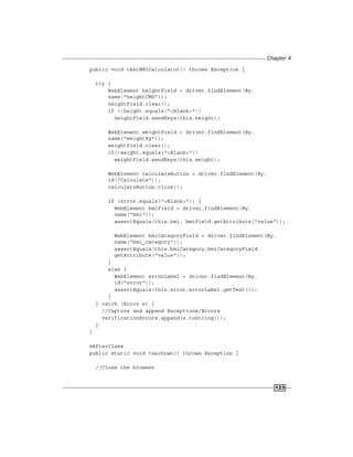 Chapter 4
123
public void testBMICalculator() throws Exception {
try {
WebElement heightField = driver.findElement(By.
name("heightCMS"));
heightField.clear();
if (!height.equals("<Blank>"))
heightField.sendKeys(this.height);
WebElement weightField = driver.findElement(By.
name("weightKg"));
weightField.clear();
if(!weight.equals("<Blank>"))
weightField.sendKeys(this.weight);
WebElement calculateButton = driver.findElement(By.
id("Calculate"));
calculateButton.click();
if (error.equals("<Blank>")) {
WebElement bmiField = driver.findElement(By.
name("bmi"));
assertEquals(this.bmi, bmiField.getAttribute("value"));
WebElement bmiCategoryField = driver.findElement(By.
name("bmi_category"));
assertEquals(this.bmiCategory,bmiCategoryField.
getAttribute("value"));
}
else {
WebElement errorLabel = driver.findElement(By.
id("error"));
assertEquals(this.error,errorLabel.getText());
}
} catch (Error e) {
//Capture and append Exceptions/Errors
verificationErrors.append(e.toString());
}
}
@AfterClass
public static void tearDown() throws Exception {
//Close the browser
 