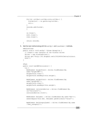 Chapter 4
127
for(int colIdx=1;colIdx<=cols;colIdx++) {
fields[col] = rs.getString(colIdx);
col++;
}
records.add(fields);
}
rs.close();
stmt.close();
conn.close();
return records;
}
5. Add the test method along with the setUp() and tearDown() methods.
@BeforeClass
public static void setUp() throws Exception {
// Create a new instance of the Firefox driver
driver = new FirefoxDriver();
driver.get("http://dl.dropbox.com/u/55228056/bmicalculator.
html");
}
@Test
public void testBMICalculator() {
try {
WebElement heightField = driver.findElement(By.
name("heightCMS"));
heightField.clear();
heightField.sendKeys(this.height);
WebElement weightField = driver.findElement(By.
name("weightKg"));
weightField.clear();
weightField.sendKeys(this.weight);
WebElement calculateButton = driver.findElement(By.
id("Calculate"));
calculateButton.click();
WebElement bmiLabel = driver.findElement(By.name("bmi"));
assertEquals(this.bmi, bmiLabel.getAttribute("value"));
WebElement bmiCategoryLabel = driver.findElement(By.name
("bmi_category"));
 