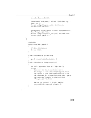 Chapter 4
131
calculateButton.Click();
IWebElement bmiElement = driver.FindElement(By.
Name("bmi"));
Assert.AreEqual(expected_bmi, bmiElement.
GetAttribute("value"));
IWebElement bmiCatElement = driver.FindElement(By.
Name("bmi_category"));
Assert.AreEqual(expected_category, bmiCatElement.
GetAttribute("value"));
}
[TearDown]
public void TestCleanUp()
{
// Close the browser
driver.Quit();
}
private IEnumerable BmiTestData
{
get { return GetBmiTestData(); }
}
private IEnumerable GetBmiTestData()
{
var doc = XDocument.Load(@"c:data.xml");
return
from vars in doc.Descendants("vars")
let height = vars.Attribute("height").Value
let weight = vars.Attribute("weight").Value
let expected_bmi = vars.Attribute("bmi").Value
let expected_category = vars.Attribute
("bmi_category").Value
select new object[] { height, weight,
expected_bmi, expected_category };
}
}
}
 