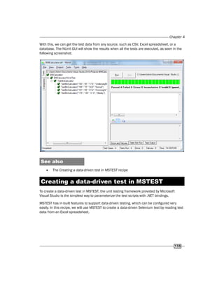 Chapter 4
133
With this, we can get the test data from any source, such as CSV, Excel spreadsheet, or a
database. The NUnit GUI will show the results when all the tests are executed, as seen in the
following screenshot:
See also
f
f The Creating a data-driven test in MSTEST recipe
Creating a data-driven test in MSTEST
To create a data-driven test in MSTEST, the unit testing framework provided by Microsoft
Visual Studio is the simplest way to parameterize the test scripts with .NET bindings.
MSTEST has in-built features to support data-driven testing, which can be configured very
easily. In this recipe, we will use MSTEST to create a data-driven Selenium test by reading test
data from an Excel spreadsheet.
 